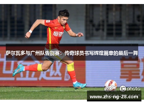 萨尔瓦多与广州队告别赛:传奇球员书写辉煌篇章的最后一舞