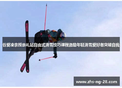 谷爱凌亲授崇礼站自由式滑雪技巧课程激励年轻滑雪爱好者突破自我
