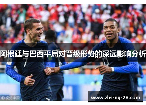 阿根廷与巴西平局对晋级形势的深远影响分析