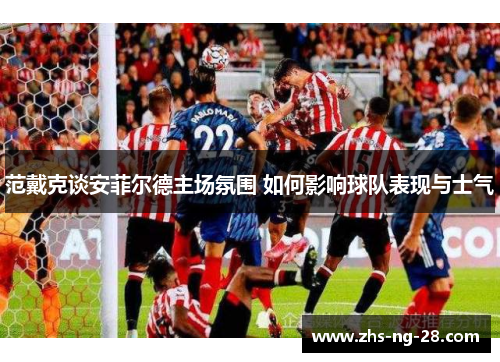 范戴克谈安菲尔德主场氛围 如何影响球队表现与士气
