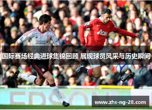 国际赛场经典进球集锦回顾 展现球员风采与历史瞬间