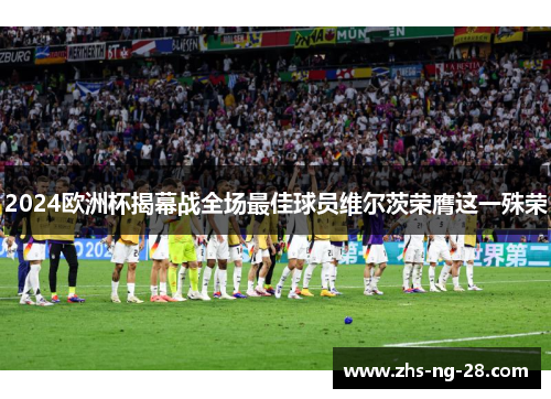 2024欧洲杯揭幕战全场最佳球员维尔茨荣膺这一殊荣 2024欧洲杯揭幕战全场最佳球员维尔茨荣膺这一殊荣