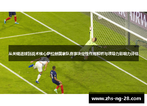从关键进球到战术核心萨拉赫国家队赛事决定性作用解析与领导力影响力评估 从关键进球到战术核心萨拉赫国家队赛事决定性作用解析与领导力影响力评估