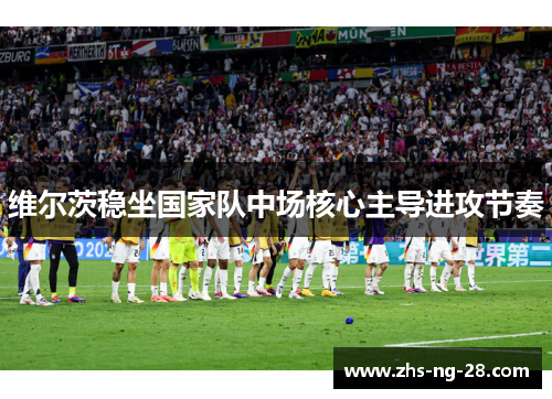 维尔茨稳坐国家队中场核心主导进攻节奏