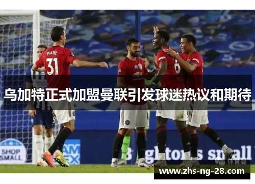 乌加特正式加盟曼联引发球迷热议和期待